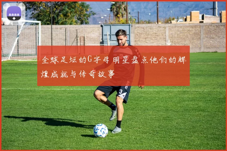 全球足坛的G字母明星盘点他们的辉煌成就与传奇故事