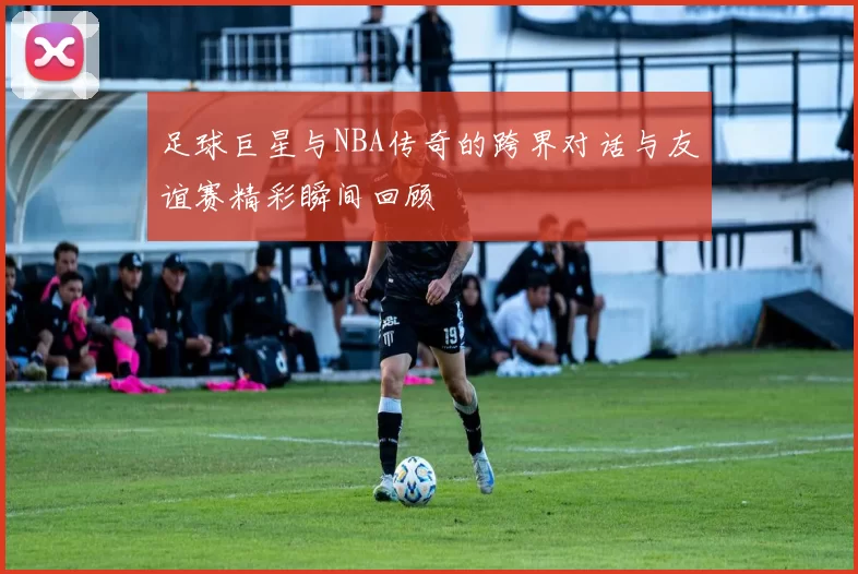 足球巨星与NBA传奇的跨界对话与友谊赛精彩瞬间回顾