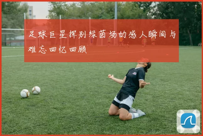 足球巨星挥别绿茵场的感人瞬间与难忘回忆回顾