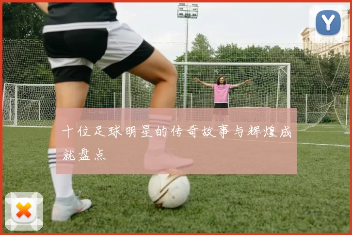 十位足球明星的传奇故事与辉煌成就盘点