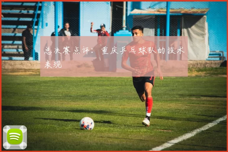 总决赛点评：重庆乒乓球队的技术表现