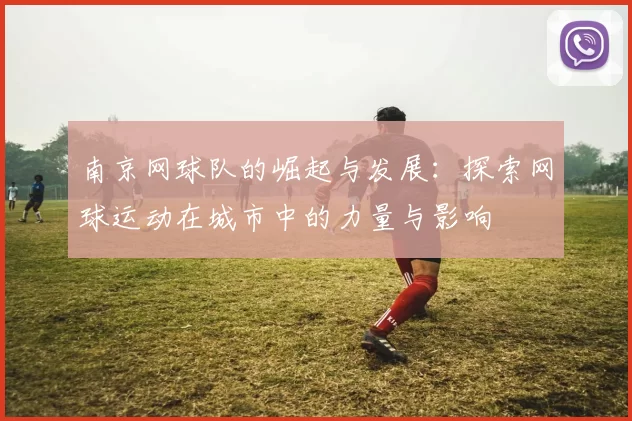 南京网球队的崛起与发展：探索网球运动在城市中的力量与影响